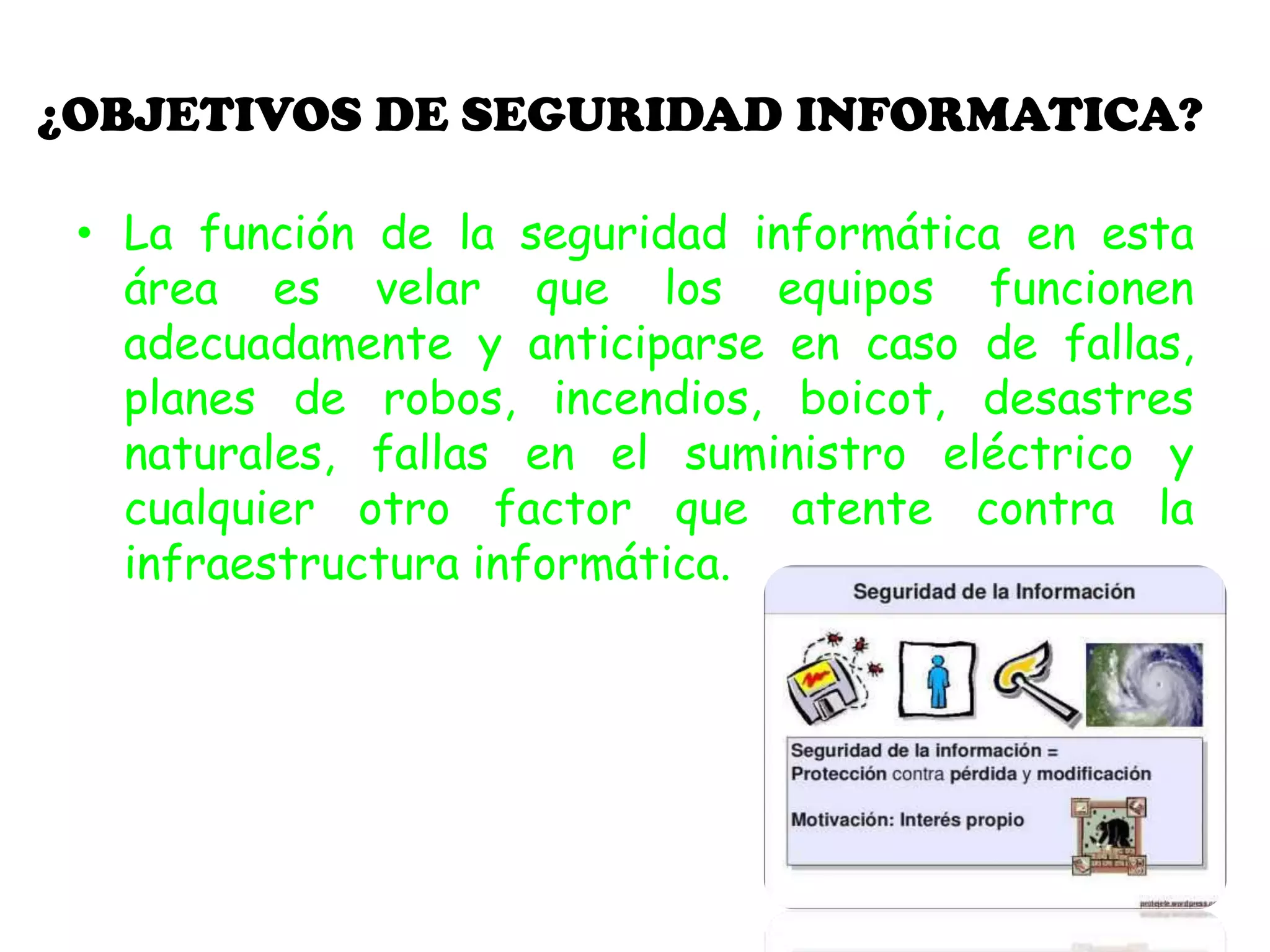 ¿OBJETIVOS DE SEGURIDAD INFORMATICA?
• La función de la seguridad informática en esta
área es velar que los equipos funcionen
adecuadamente y anticiparse en caso de fallas,
planes de robos, incendios, boicot, desastres
naturales, fallas en el suministro eléctrico y
cualquier otro factor que atente contra la
infraestructura informática.
 