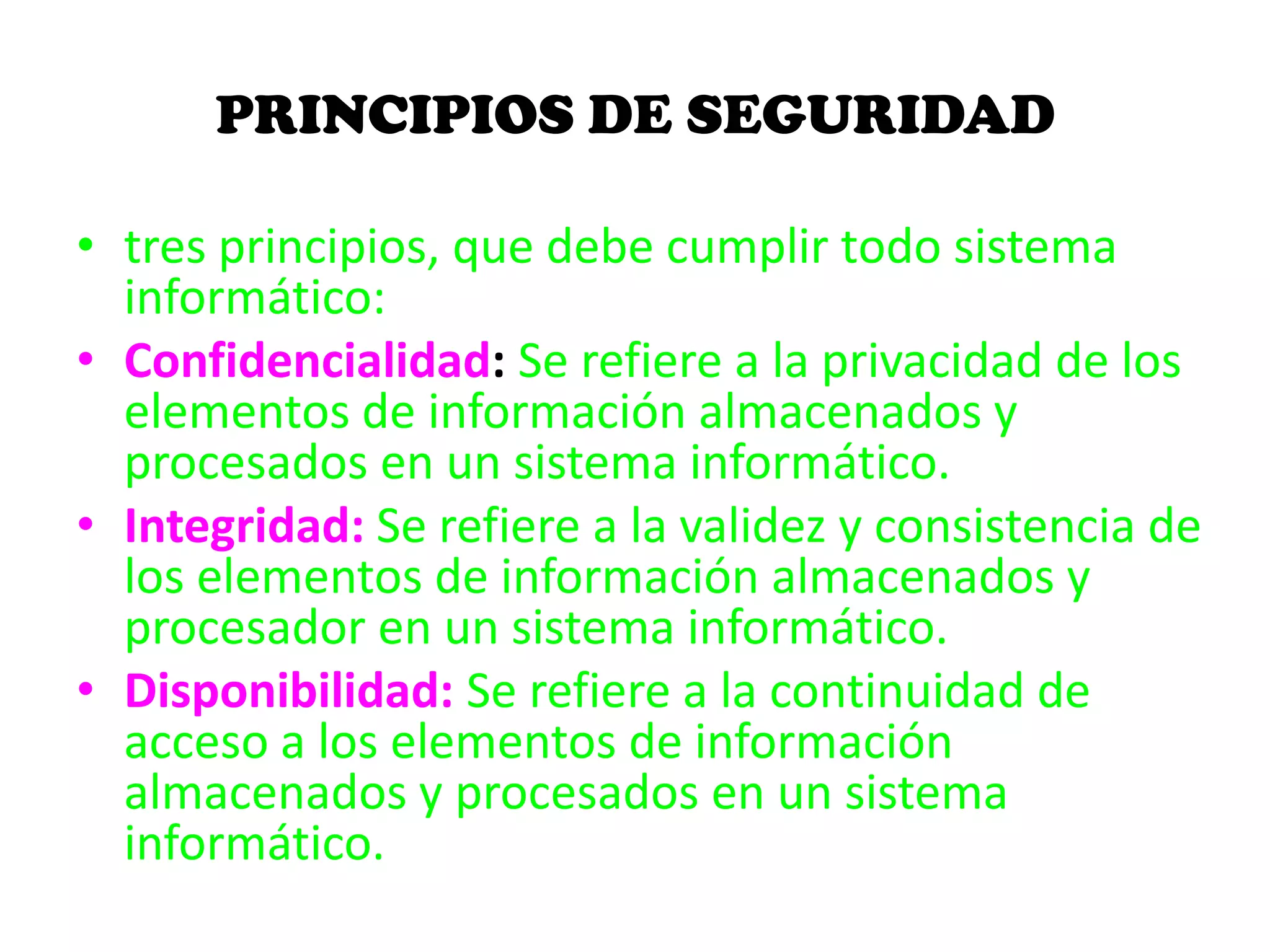 PRINCIPIOS DE SEGURIDAD
• tres principios, que debe cumplir todo sistema
informático:
• Confidencialidad: Se refiere a la privacidad de los
elementos de información almacenados y
procesados en un sistema informático.
• Integridad: Se refiere a la validez y consistencia de
los elementos de información almacenados y
procesador en un sistema informático.
• Disponibilidad: Se refiere a la continuidad de
acceso a los elementos de información
almacenados y procesados en un sistema
informático.
 
