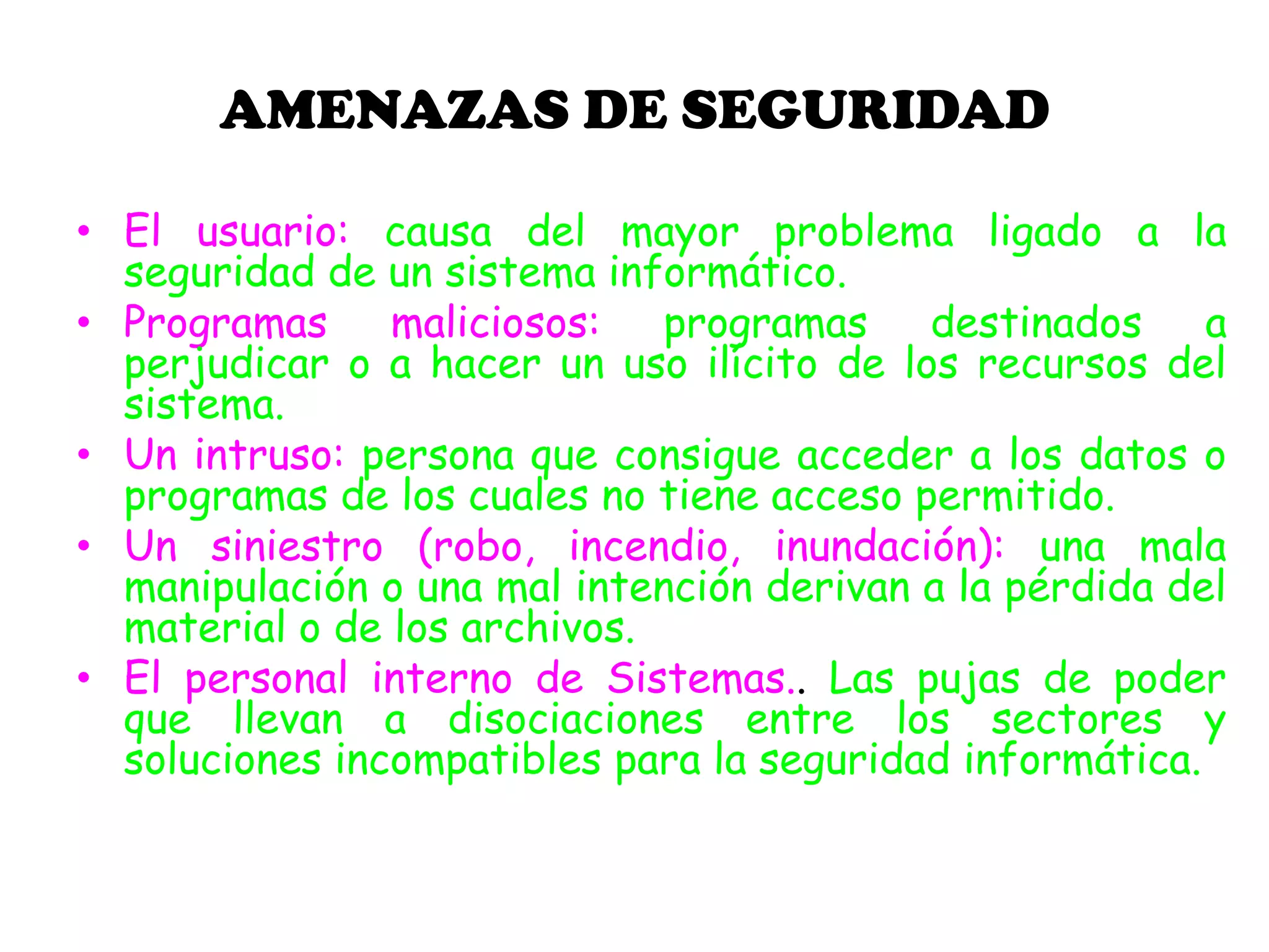 AMENAZAS DE SEGURIDAD
• El usuario: causa del mayor problema ligado a la
seguridad de un sistema informático.
• Programas maliciosos: programas destinados a
perjudicar o a hacer un uso ilícito de los recursos del
sistema.
• Un intruso: persona que consigue acceder a los datos o
programas de los cuales no tiene acceso permitido.
• Un siniestro (robo, incendio, inundación): una mala
manipulación o una mal intención derivan a la pérdida del
material o de los archivos.
• El personal interno de Sistemas.. Las pujas de poder
que llevan a disociaciones entre los sectores y
soluciones incompatibles para la seguridad informática.
 