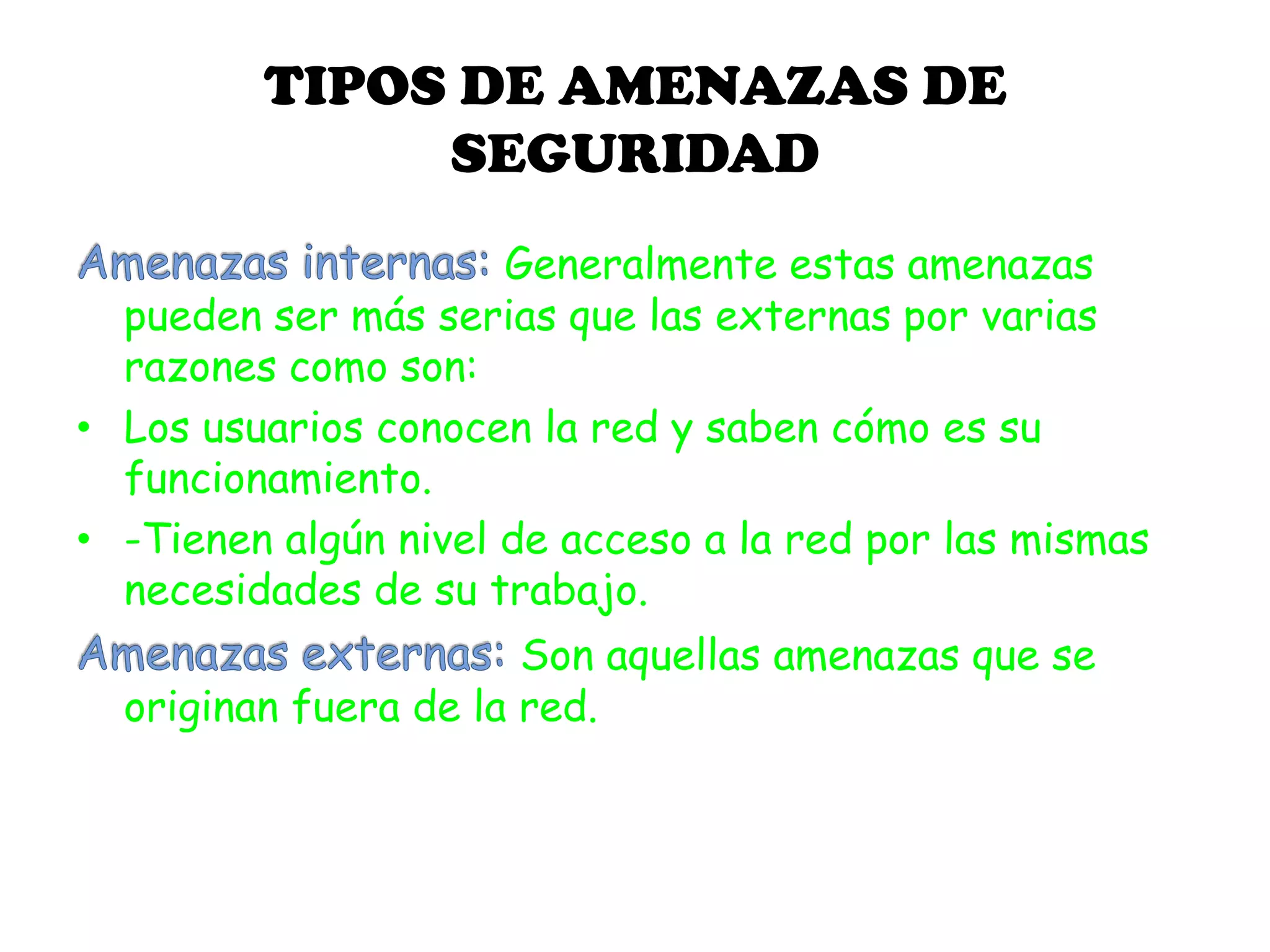 TIPOS DE AMENAZAS DE
SEGURIDAD
Generalmente estas amenazas
pueden ser más serias que las externas por varias
razones como son:
• Los usuarios conocen la red y saben cómo es su
funcionamiento.
• -Tienen algún nivel de acceso a la red por las mismas
necesidades de su trabajo.
Son aquellas amenazas que se
originan fuera de la red.
 