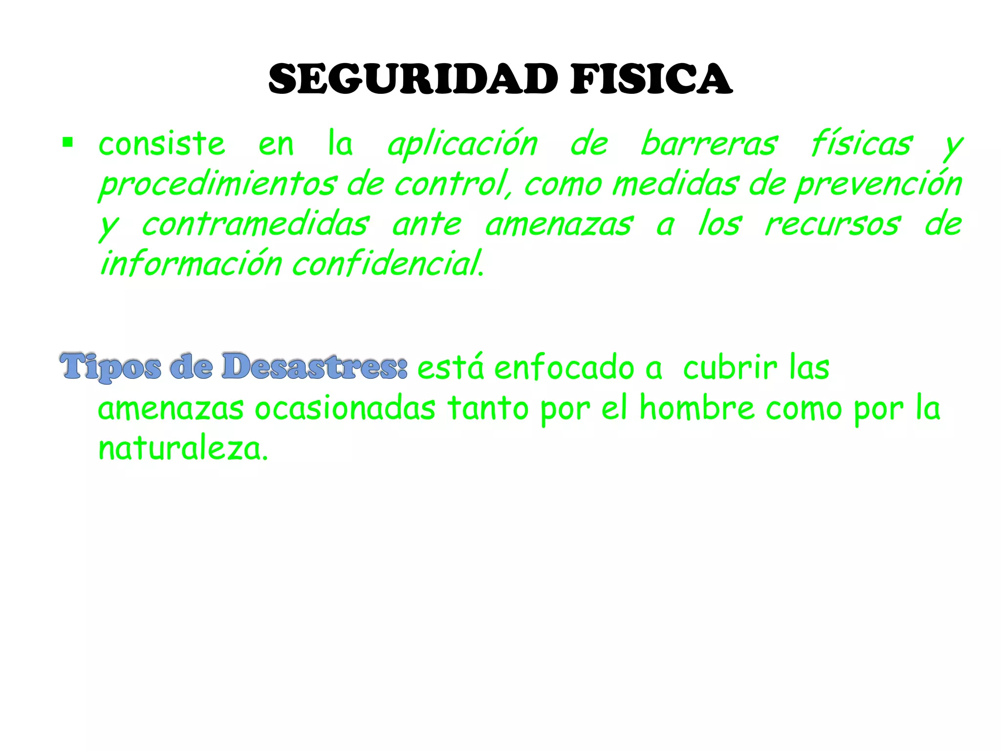 SEGURIDAD FISICA
 consiste en la aplicación de barreras físicas y
procedimientos de control, como medidas de prevención
y contramedidas ante amenazas a los recursos de
información confidencial.
está enfocado a cubrir las
amenazas ocasionadas tanto por el hombre como por la
naturaleza.
 