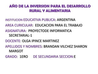 AÑO DE LA INVERSION PARA EL DESARROLLO
RURAL Y ALIMENTARIA
INSTITUCION EDUCATIVA PUBLICA: ARGENTINA

AREA CURICULAR: EDUCACION PARA EL TRABAJO
ASIGNATURA: PROYECTODE INFORMATICA
SECRETARIAL-1
DOCENTE: OLGA IPINCE MARTINEZ
APELLIDOS Y NOMBRES: BRANDAN VILCHEZ SHARON
MARGOT
GRADO: 1ERO DE SECUNDARIA SECCION:E

 