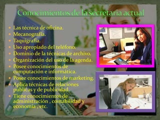 Las técnica de oficina.
Mecanografía.
Taquigrafía.
Uso apropiado del teléfono.
Dominio de la técnicas de archivo.
Organización del uso de la agenda.
Posee conocimientos de
computación e informática.
 Posee conocimientos de marketing.
 Aplica técnicas de relaciones
publicas y de publicidad.
 Tiene conocimientos de
administración , contabilidad y
economía , etc.








 