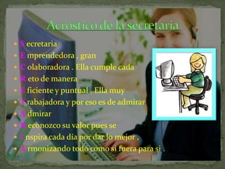  S ecretaria
 E mprendedora , gran
 C olaboradora . Ella cumple cada
 R eto de manera
 E ficiente y puntual . Ella muy
 T rabajadora y por eso es de admirar
 A dmirar
 R econozco su valor pues se

 I nspira cada día por dar lo mejor ,
 A rmonizando todo como si fuera para si .

 