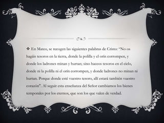  En Mateo, se recogen las siguientes palabras de Cristo: “No os
hagáis tesoros en la tierra, donde la polilla y el orín corrompen, y
donde los ladrones minan y hurtan; sino haceos tesoros en el cielo,
donde ni la polilla ni el orín corrompen, y donde ladrones no minan ni
hurtan. Porque donde esté vuestro tesoro, allí estará también vuestro
corazón". Al seguir esta enseñanza del Señor cambiamos los bienes
temporales por los eternos, que son los que valen de verdad.
 