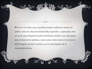  Es mi vivo deseo que el pueblo cristiano reflexione durante el
Jubileo sobre las obras de misericordia corporales y espirituales. Será
un modo para despertar nuestra conciencia, muchas veces aletargada
ante el drama de la pobreza, y para entrar todavía más en el corazón
del Evangelio, donde los pobres son los privilegiados de la
misericordia divina.
 