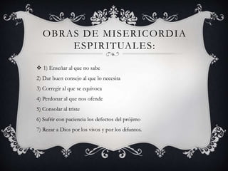 OBRAS DE MISERICORDIA
ESPIRITUALES:
 1) Enseñar al que no sabe
2) Dar buen consejo al que lo necesita
3) Corregir al que se equivoca
4) Perdonar al que nos ofende
5) Consolar al triste
6) Sufrir con paciencia los defectos del prójimo
7) Rezar a Dios por los vivos y por los difuntos.
 