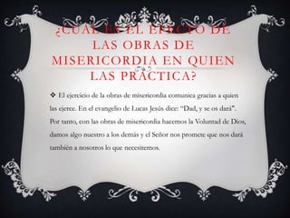 ¿CUÁL ES EL EFECTO DE
LAS OBRAS DE
MISERICORDIA EN QUIEN
LAS PRACTICA?
 El ejercicio de la obras de misericordia comunica gracias a quien
las ejerce. En el evangelio de Lucas Jesús dice: “Dad, y se os dará".
Por tanto, con las obras de misericordia hacemos la Voluntad de Dios,
damos algo nuestro a los demás y el Señor nos promete que nos dará
también a nosotros lo que necesitemos.
 