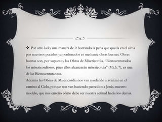  Por otro lado, una manera de ir borrando la pena que queda en el alma
por nuestros pecados ya perdonados es mediante obras buenas. Obras
buenas son, por supuesto, las Obras de Misericordia. “Bienaventurados
los misericordiosos, pues ellos alcanzarán misericordia" (Mt.5, 7), es una
de las Bienaventuranzas.
Además las Obras de Misericordia nos van ayudando a avanzar en el
camino al Cielo, porque nos van haciendo parecidos a Jesús, nuestro
modelo, que nos enseñó cómo debe ser nuestra actitud hacia los demás.
 