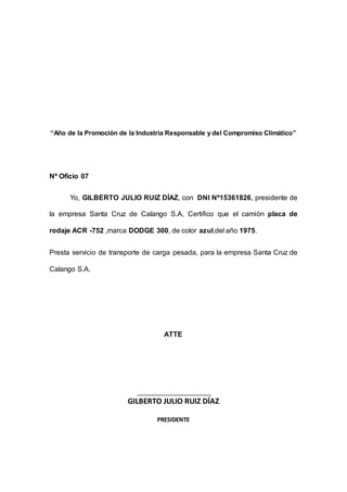 “Año de la Promoción de la Industria Responsable y del Compromiso Climático”
Nº Oficio 07
Yo, GILBERTO JULIO RUIZ DÍAZ, con DNI Nº15361826, presidente de
la empresa Santa Cruz de Calango S.A, Certifico que el camión placa de
rodaje ACR -752 ,marca DODGE 300, de color azul,del año 1975.
Presta servicio de transporte de carga pesada, para la empresa Santa Cruz de
Calango S.A.
ATTE
GILBERTO JULIO RUIZ DÍAZ
PRESIDENTE
 