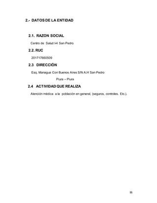11
2.- DATOS DE LA ENTIDAD
2.1. RAZON SOCIAL
Centro de Salud I-4 San Pedro
2.2. RUC
201717660509
2.3 DIRECCIÓN
Esq. Managua Con Buenos Aires S/N A.H San Pedro
Piura – Piura
2.4 ACTIVIDAD QUE REALIZA
Atención médica a la población en general, (seguros, controles. Etc.).
 