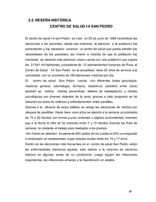 12
2.5. RESEÑA HISTÓRICA
CENTRO DE SALUD I-4 SAN PEDRO
El centro de salud I-4 san Pedro se creó un 29 de junio de 1988 iniciándose las
atenciones a los pacientes, desde ese entonces, la atención a la población fue
aumentando y fue necesario construir un centro de salud que pueda atender las
necesidades de los pacientes, así mismo a medida de que la población fue
creciendo se necesitó más personal, ahora cuenta con una población que supera
los 21,941 mil habitantes, procedente de 12 asentamientos humanos de Piura, el
Centro de Salud I-4 San Pedro en la actualidad tiene 29 años de servicio a la
comunidad, con un promedio de 180 atenciones médicas por día;
El centro de salud San Pedro cuenta con diferentes áreas (psicología,
medicina general, odontología, farmacia, obstetricia, pediatría entre otros)
también se realiza charlas preventivas, talleres de readaptación y charlas
psicológicas con jóvenes violentos de la zona; gracias a este programa se ha
reducido los actos de violencia y enfrentamientos entre pandillas.
Gracias a la eficacia de estos talleres se redujo las atenciones de heridos por
ataques de pandillas. Hasta hace unos años se atendía a la semana un promedio
de 15 a 20 heridos con armas punzo cortantes u objetos contundentes; mientras
que a la fecha la cifra se ha reducido entre 5 y 10 heridos durante los fines de
semana; no obstante el trabajo para readaptar a los jóvenes.
Así mismo se atienden anualmente 600 partos de los cuales el 25% corresponde
a embarazos en adolescentes cuyas edades oscilan entre los 14 y 17 años.
Dentro de las atenciones más frecuentes en el centro de salud San Pedro, están
las enfermedades diarreicas agudas, esto debido a la carencia de servicios
básicos en algunas zonas de su jurisdicción. Luego siguen las infecciones
respiratorias, las infecciones urinarias y la hipertensión en adultos.
 