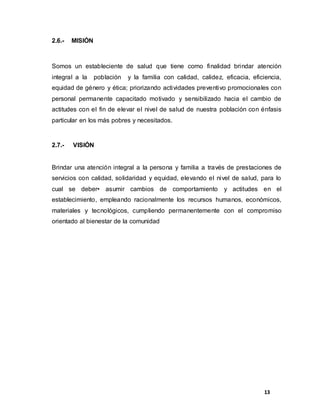13
2.6.- MISIÓN
Somos un estableciente de salud que tiene como finalidad brindar atención
integral a la población y la familia con calidad, calidez, eficacia, eficiencia,
equidad de género y ética; priorizando actividades preventivo promocionales con
personal permanente capacitado motivado y sensibilizado hacia el cambio de
actitudes con el fin de elevar el nivel de salud de nuestra población con énfasis
particular en los más pobres y necesitados.
2.7.- VISIÓN
Brindar una atención integral a la persona y familia a través de prestaciones de
servicios con calidad, solidaridad y equidad, elevando el nivel de salud, para lo
cual se deber• asumir cambios de comportamiento y actitudes en el
establecimiento, empleando racionalmente los recursos humanos, económicos,
materiales y tecnológicos, cumpliendo permanentemente con el compromiso
orientado al bienestar de la comunidad
 