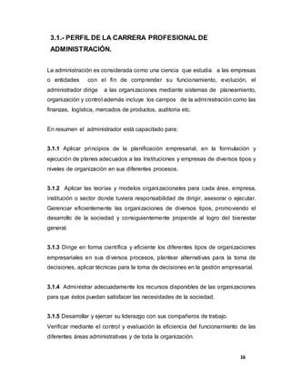 16
3.1.- PERFIL DE LA CARRERA PROFESIONAL DE
ADMINISTRACIÓN.
La administración es considerada como una ciencia que estudia a las empresas
o entidades con el fin de comprender su funcionamiento, evolución, el
administrador dirige a las organizaciones mediante sistemas de planeamiento,
organización y control además incluye los campos de la administración como las
finanzas, logística, mercados de productos, auditoria etc.
En resumen el administrador está capacitado para:
3.1.1 Aplicar principios de la planificación empresarial, en la formulación y
ejecución de planes adecuados a las Instituciones y empresas de diversos tipos y
niveles de organización en sus diferentes procesos.
3.1.2 Aplicar las teorías y modelos organizacionales para cada área, empresa,
institución o sector donde tuviera responsabilidad de dirigir, asesorar o ejecutar.
Gerenciar eficientemente las organizaciones de diversos tipos, promoviendo el
desarrollo de la sociedad y consiguientemente propende al logro del bienestar
general.
3.1.3 Dirige en forma científica y eficiente los diferentes tipos de organizaciones
empresariales en sus diversos procesos, plantear alternativas para la toma de
decisiones, aplicar técnicas para la toma de decisiones en la gestión empresarial.
3.1.4 Administrar adecuadamente los recursos disponibles de las organizaciones
para que éstos puedan satisfacer las necesidades de la sociedad.
3.1.5 Desarrollar y ejercer su liderazgo con sus compañeros de trabajo.
Verificar mediante el control y evaluación la eficiencia del funcionamiento de las
diferentes áreas administrativas y de toda la organización.
 