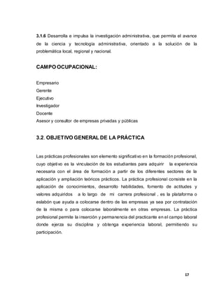17
3.1.6 Desarrolla e impulsa la investigación administrativa, que permita el avance
de la ciencia y tecnología administrativa, orientado a la solución de la
problemática local, regional y nacional.
CAMPO OCUPACIONAL:
Empresario
Gerente
Ejecutivo
Investigador
Docente
Asesor y consultor de empresas privadas y públicas
3.2. OBJETIVO GENERAL DE LA PRÁCTICA
Las prácticas profesionales son elemento significativo en la formación profesional,
cuyo objetivo es la vinculación de los estudiantes para adquirir la experiencia
necesaria con el área de formación a partir de los diferentes sectores de la
aplicación y ampliación teóricos prácticos. La práctica profesional consiste en la
aplicación de conocimientos, desarrollo habilidades, fomento de actitudes y
valores adquiridos a lo largo de mi carrera profesional , es la plataforma o
eslabón que ayuda a colocarse dentro de las empresas ya sea por contratación
de la misma o para colocarse laboralmente en otras empresas. La práctica
profesional permite la inserción y permanencia del practicante en el campo laboral
donde ejerza su disciplina y obtenga experiencia laboral, permitiendo su
participación.
 