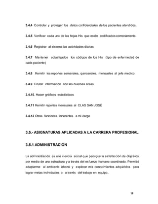 19
3.4.4 Controlar y proteger los datos confidenciales de los pacientes atendidos.
3.4.5 Verificar cada uno de las hojas His que estén codificados correctamente.
3.4.6 Registrar al sistema las actividades diarias
3.4.7 Mantener actualizados los códigos de los His (tipo de enfermedad de
cada paciente)
3.4.8 Remitir los reportes semanales, quincenales, mensuales al jefe medico
3.4.9 Cruzar información con las diversas áreas
3.4.10. Hacer gráficos estadísticos
3.4.11 Remitir reportes mensuales al CLAS SAN JOSÉ
3.4.12 Otras funciones inherentes a mi cargo
3.5.- ASIGNATURAS APLICADAS A LA CARRERA PROFESIONAL
3.5.1 ADMINISTRACIÓN
La administración es una ciencia social que persigue la satisfacción de objetivos
por medio de una estructura y a través del esfuerzo humano coordinado. Permitió
adaptarme al ambiente laboral y explorar mis conocimientos adquiridos para
lograr metas individuales o a través del trabajo en equipo.
 
