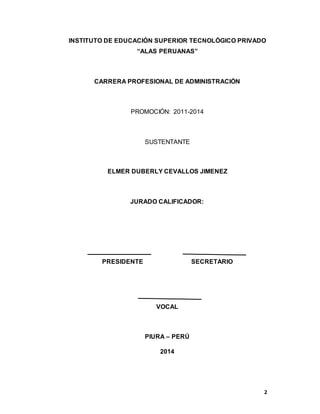 2
INSTITUTO DE EDUCACIÓN SUPERIOR TECNOLÓGICO PRIVADO
“ALAS PERUANAS”
CARRERA PROFESIONAL DE ADMINISTRACIÓN
PROMOCIÓN: 2011-2014
SUSTENTANTE
ELMER DUBERLY CEVALLOS JIMENEZ
JURADO CALIFICADOR:
PRESIDENTE SECRETARIO
VOCAL
PIURA – PERÚ
2014
 