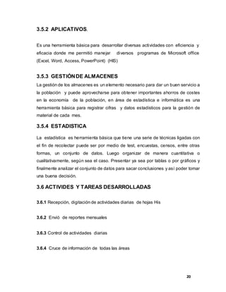 20
3.5.2 APLICATIVOS.
Es una herramienta básica para desarrollar diversas actividades con eficiencia y
eficacia donde me permitió manejar diversos programas de Microsoft office
(Excel, Word, Access, PowerPoint) (HIS)
3.5.3 GESTIÓNDE ALMACENES
La gestión de los almacenes es un elemento necesario para dar un buen servicio a
la población y puede aprovecharse para obtener importantes ahorros de costes
en la economía de la población, en área de estadística e informática es una
herramienta básica para registrar cifras y datos estadísticos para la gestión de
material de cada mes.
3.5.4 ESTADISTICA
La estadística es herramienta básica que tiene una serie de técnicas ligadas con
el fin de recolectar puede ser por medio de test, encuestas, censos, entre otras
formas, un conjunto de datos. Luego organizar de manera cuantitativa o
cualitativamente, según sea el caso. Presentar ya sea por tablas o por gráficos y
finalmente analizar el conjunto de datos para sacar conclusiones y así poder tomar
una buena decisión.
3.6 ACTIVIDES Y TAREAS DESARROLLADAS
3.6.1 Recepción, digitación de actividades diarias de hojas His
3.6.2 Envió de reportes mensuales
3.6.3 Control de actividades diarias
3.6.4 Cruce de información de todas las áreas
 