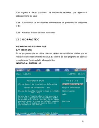 21
3.6.7 Ingreso a Excel y Access la relación de pacientes que ingresan al
establecimiento de salud
3.6.8 Codificación de las diversas enfermedades de pacientes en programas
(HIS)
3.6.9 Actualizar la base de datos cada mes
3.7 CASO PRÁCTICO
PROGRAMAS QUE SE UTILIZAN
3.7.1 HISV4-EXE
Es un programa que se utiliza para el ingreso de actividades diarias que se
realizan en el establecimiento de salud. El objetivo de este programa es codificar
correctamente (enfermedad) a los pacientes.
INGRESO AL SISTEMA HIS
 