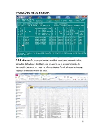 22
INGRESO DE HIS AL SISTEMA
3.7.2 Access Es un programa que se utiliza para crear bases de datos,
consultas, la finalidad de utilizar este programa es el almacenamiento de
información haciendo un crucé de información con Excel a los pacientes que
ingresan al establecimiento de salud.
 