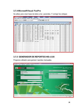 24
3.7.4 MicrosoftVisual FoxPro
Se utiliza para crear base de datos a los pacientes. Y corregir los códigos
3.7.5 GENERADOR DE REPORTES HIS v3.05
Programa utilizado para generar reportes mensuales.
 