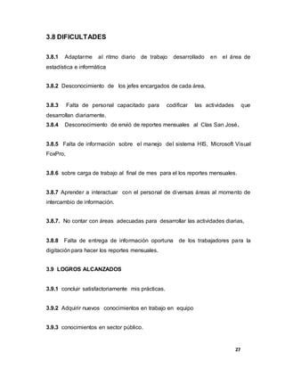27
3.8 DIFICULTADES
3.8.1 Adaptarme al ritmo diario de trabajo desarrollado en el área de
estadística e informática
3.8.2 Desconocimiento de los jefes encargados de cada área,
3.8.3 Falta de personal capacitado para codificar las actividades que
desarrollan diariamente.
3.8.4 Desconocimiento de envió de reportes mensuales al Clas San José.
3.8.5 Falta de información sobre el manejo del sistema HIS, Microsoft Visual
FoxPro,
3.8.6 sobre carga de trabajo al final de mes para el los reportes mensuales.
3.8.7 Aprender a interactuar con el personal de diversas áreas al momento de
intercambio de información.
3.8.7. No contar con áreas adecuadas para desarrollar las actividades diarias,
3.8.8 Falta de entrega de información oportuna de los trabajadores para la
digitación para hacer los reportes mensuales.
3.9 LOGROS ALCANZADOS
3.9.1 concluir satisfactoriamente mis prácticas.
3.9.2 Adquirir nuevos conocimientos en trabajo en equipo
3.9.3 conocimientos en sector público.
 