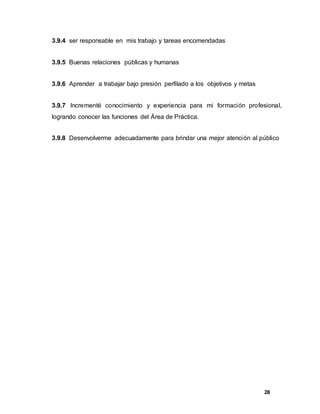 28
3.9.4 ser responsable en mis trabajo y tareas encomendadas
3.9.5 Buenas relaciones públicas y humanas
3.9.6 Aprender a trabajar bajo presión perfilado a los objetivos y metas
3.9.7 Incrementé conocimiento y experiencia para mi formación profesional,
logrando conocer las funciones del Área de Práctica.
3.9.8 Desenvolverme adecuadamente para brindar una mejor atención al público
 