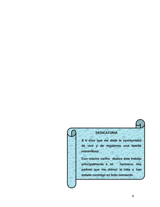 3
DEDICATORIA
A ti dios que me diste la oportunidad
de vivir y de regalarme una familia
maravillosa.
Con mucho cariño dedico este trabajo
principalmente a mi hermano, mis
padres que me dieron la vida y han
estado conmigo en todo momento.
 