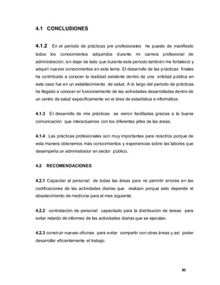 30
4.1 CONCLUSIONES
4.1.2 En el periodo de prácticas pre profesionales he puesto de manifiesto
todos los conocimientos adquiridos durante mi carrera profesional de
administración, sin dejar de lado que durante este periodo también me fortaleció y
adquirí nuevos conocimientos en este tema. El desarrollo de las prácticas finales
ha contribuido a conocer la realidad existente dentro de una entidad pública en
este caso fue en un establecimiento de salud. A lo largo del periodo de prácticas
ha llegado a conocer el funcionamiento de las actividades desarrolladas dentro de
un centro de salud específicamente en el área de estadística e informática.
4.1.3 El desarrollo de mis prácticas se vieron facilitadas gracias a la buena
comunicación que interactuamos con los diferentes jefes de las áreas.
4.1.4 Las prácticas profesionales son muy importantes para nosotros porque de
esta manera obtenemos más conocimientos y experiencias sobre las labores que
desempeña un administrador en sector público.
4.2 RECOMENDACIONES
4.2.1 Capacitar al personal de todas las áreas para no permitir errores en las
codificaciones de las actividades diarias que realizan porque esto depende el
abastecimiento de medicina para el mes siguiente.
4.2.2 contratación de personal capacitado para la distribución de tareas para
evitar retardo de informes de las actividades diarias que se ejecutan.
4.2.3 construir nuevas oficinas para evitar compartir con otras áreas y así poder
desarrollar eficientemente el trabajo.
 