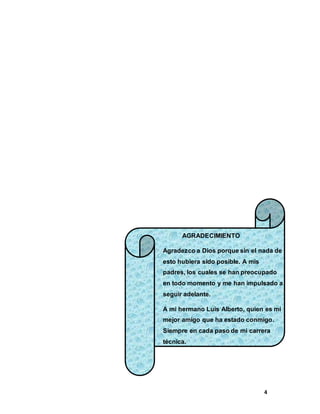 4
AGRADECIMIENTO
Agradezco a Dios porque sin el nada de
esto hubiera sido posible. A mis
padres, los cuales se han preocupado
en todo momento y me han impulsado a
seguir adelante.
A mi hermano Luis Alberto, quien es mi
mejor amigo que ha estado conmigo.
Siempre en cada paso de mi carrera
técnica.
 