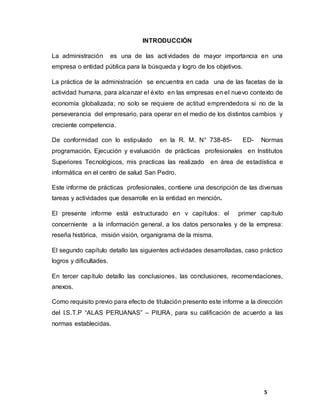 5
INTRODUCCIÓN
La administración es una de las actividades de mayor importancia en una
empresa o entidad pública para la búsqueda y logro de los objetivos.
La práctica de la administración se encuentra en cada una de las facetas de la
actividad humana, para alcanzar el éxito en las empresas en el nuevo contexto de
economía globalizada; no solo se requiere de actitud emprendedora si no de la
perseverancia del empresario, para operar en el medio de los distintos cambios y
creciente competencia.
De conformidad con lo estipulado en la R. M. N° 738-85- ED- Normas
programación, Ejecución y evaluación de prácticas profesionales en Institutos
Superiores Tecnológicos, mis practicas las realizado en área de estadística e
informática en el centro de salud San Pedro.
Este informe de prácticas profesionales, contiene una descripción de las diversas
tareas y actividades que desarrolle en la entidad en mención.
El presente informe está estructurado en v capítulos: el primer capítulo
concerniente a la información general, a los datos personales y de la empresa:
reseña histórica, misión visión, organigrama de la misma.
El segundo capítulo detallo las siguientes actividades desarrolladas, caso práctico
logros y dificultades.
En tercer capítulo detallo las conclusiones, las conclusiones, recomendaciones,
anexos.
Como requisito previo para efecto de titulación presento este informe a la dirección
del I.S.T.P “ALAS PERUANAS” – PIURA, para su calificación de acuerdo a las
normas establecidas.
 