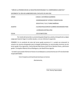 “ AÑODE LA PROMOCION DE LA INDUSTRIA RESPONSABLEY EL COMPROMISOCLIMATICO“
INFORME N°01-2014.GR.LAMB/GRED/UGEL.CHICLAYO.CN.SAN JOSE
SEÑOR : CARLOS CASTAÑEDA GUERRERO
COORDINADORDE TUTORIA Y ORIENTACION
EDUCATIVA ( T.O.E ) TURNO MAÑANA
ASUNTO : ALCANZA RELACION DE ALUMNOS DESIGNADOSPARA
LA BRIGADA ANTIBULLYNG
FECHA : 05 DE MAYO 2014
Por mediodel presente essumamente gratodirigirmeaustedyal despachode sudigno
cargo para hacerle llegar mi cordial saludo y a la vez informar lo siguiente:
PRIMERO. En mi condición de tutor del tercer grado secciones H- I, cumplo con alcanzarle la
relación de alumnos designados para la brigada antibullyng, los mencionados alumnos son de
tercer grado H los siguientes :Cancio Renato Díaz Paiva y Jean Pierre Sánchez Flores, y del tercer
grado I. Cristopher Alberto Chiscul Rodriguez y Jair David Flores Aguilar.
Es todolo que puedoinformarenhonora la verdadpara suconocimientocon el fin de deslindar
responsabilidades.
Conel respetoyestimaciónpersonal que se merece.
Atentamente,
Prof.JhonnyTapiaLobato
 