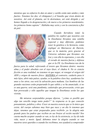 mientras que su esfuerzo lo dan en amor y cariño están más unidos y más
fuertes. Tenemos los dos: el chimpancé y el bonobo que viven dentro de
nosotros. Así está el planeta, así lo destruimos, así está dirigido y así
hemos llegado a la desgeneración y de nuevo a los primeros neardentales,
los primeros homo sapiens”. Hablaba muy serio y con la conciencia a flor
de piel.
Cuando Servidora tomó la
palabra les explicó que nosotros con
la Enseñanza llevamos una semilla
especial y muy diferente, podemos
tener la genética o la herencia, como
expliqué en Marruecos de Darwin,
que es la materia, pero gracias al
Universo sabemos que llevamos esa
Luz y con ella la esperanza, y con ella
el escudo de nuestra fuerza y defensa
que es la FE. La Enseñanza nos da la
fuerza para la salud, reforzando el tesoro que llevamos dentro: nuestra
alma y el poder absoluto con el rayo láser, el chakra 6. No es ciencia
ficción es una realidad, no tenemos ni que negar, ni renegar el origen del
ADN y origen de nuestro físico: MATERIA al contrario, cuidarlo para ir
más lejos, abrir más países, ayudar, es la palabra clave hoy, ayudarnos los
unos a los otros, esa será la salvación para mañana. Los hombres de las
grandes naciones están preparando lo que sabéis y se ha anunciado, si no
es una guerra, será una pandemia, catástrofes que provocarán, crisis que
han provocado y sólo aquellos que tengan la Enseñanza serán los que
vivirán.
Me miraron sorprendidos porque dijeron, “¿cómo es posible que
algo tan sencillo tenga tanto poder?” la respuesta es la que conocéis
pensamiento, palabra y obra. Creer en nuestra esencia que es lo único que
existe, del cuerpo sabemos muy bien que nace y un día lo tenemos que
dejar, tenemos que estar preparados para recibirlo ¡es la alegría más
grande para los padres que reciben en sus brazos al recién nacido! Nos
cuesta mucho aceptar cuando se van, es ley de la existencia, es ley de toda
vida, nacer y morir. Igual, debemos tener la alegría cuando se van
nuestros seres queridos o cuando los recibimos, nos ayudará a comprender
 