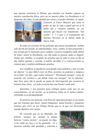 que nuestra existencia es Divina, que tenemos ese hombre sapiens en
nuestra constitución física, pero no en nuestra alma. La Enseñanza es el
despertar del alma, lo más grande que existe y el poder absoluto, lo repito.
Conocéis al Único Maestro que tenía el
poder de dar la vida a aquel que ya se le
había ido y vosotros también, en ese
instante que hacéis ese tratamiento “tan
cortito” 5, 7 y pies o el tratamiento del
Sistema Nervioso ya le habéis dado la
Nueva Vida.
Si estáis al corriente de las películas que pasan actualmente, hablan
sólo del fin del mundo, de enfermedades, virus, zombis, lo han preparado y
nos avisan que lo lanzarán, pero cuidado, vosotros tranquilos nada debéis
de temer, tenéis la Enseñanza, con ella nada os pasará, nada os llegará.
Animo mis semillas, si aceptáis las pruebas que la vida os pone al día al
día, habéis ganado y vencido, si habéis decidido ir a contracorriente os
costará más y tendréis doblemente pruebas.
Los científicos se quedaron escuchando estas palabras y una vez más
me dijeron “es muy difícil creer en Dios, nosotros no podemos y tampoco
en el alma” les dije, ¿qué somos entonces? “Puramente energía”, estoy de
acuerdo con vosotros y ¿de dónde viene esa energía? “no lo sabemos”
muy bien, pues ahí os queda un punto de interrogación que nosotros lo
tenemos muy claro, ¡en toda creación hay una Fuente! nada más.
Sonreímos y nos pusimos para trabajar juntos cada uno en sus
conocimientos, en sus teorías, en su práctica, todos en el mismo camino:
AYUDAR A LA HUMANIDAD.
Es positivo este mensaje, está lleno de esperanza porque es un espejo
que nos tenemos que mirar, mitad chimpancé, mitad bonobo y solamente
tenemos que creer en esa Chispa Divina que es la que nos llevaremos
cuando dejemos este cuerpo.
Os recuerdo que en La Montaña, los
árboles, siempre me cuentan la misma
historia “somos eternos”, no puede, les digo,
si ha caído un rayo y os ha quemado, “sí, y
nuestras semillas han quedado y volverán a
 