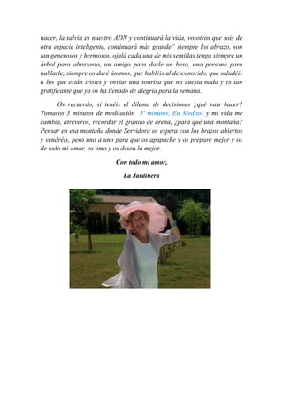 nacer, la salvia es nuestro ADN y continuará la vida, vosotros que sois de
otra especie inteligente, continuará más grande” siempre los abrazo, son
tan generosos y hermosos, ojalá cada una de mis semillas tenga siempre un
árbol para abrazarlo, un amigo para darle un beso, una persona para
hablarle, siempre os daré ánimos, que habléis al desconocido, que saludéis
a los que están tristes y enviar una sonrisa que no cuesta nada y es tan
gratificante que ya os ha llenado de alegría para la semana.
Os recuerdo, si tenéis el dilema de decisiones ¿qué vais hacer?
Tomaros 5 minutos de meditación 5' minutos, Eu Medito! y mi vida me
cambia, atreveros, recordar el granito de arena, ¿para qué una montaña?
Pensar en esa montaña donde Servidora os espera con los brazos abiertos
y vendréis, pero uno a uno para que os apapache y os prepare mejor y os
de todo mi amor, os amo y os deseo lo mejor.
Con todo mi amor,
La Jardinera
 