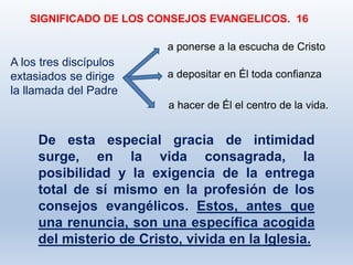 De esta especial gracia de intimidad
surge, en la vida consagrada, la
posibilidad y la exigencia de la entrega
total de sí mismo en la profesión de los
consejos evangélicos. Estos, antes que
una renuncia, son una específica acogida
del misterio de Cristo, vivida en la Iglesia.
SIGNIFICADO DE LOS CONSEJOS EVANGELICOS. 16
a hacer de Él el centro de la vida.
A los tres discípulos
extasiados se dirige
la llamada del Padre
a ponerse a la escucha de Cristo
a depositar en Él toda confianza
 