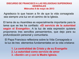 Agradezco lo que hacen a fin de que la vida consagrada
sea siempre una luz en el camino de la Iglesia.
DISCURSO DE FRANCISCO A LAS RELIGIOSAS SUPERIORAS
GENERALES
Miércoles 8 de mayo de 2013
El tema de su Asamblea es especialmente importante para la
tarea que se les ha confiado: «El servicio de la autoridad
según el Evangelio». A la luz de esta expresión quisiera
proponeros tres sencillos pensamientos, que dejo para su
profundización personal y comunitaria.
El Papa Francisco reflexiona sobre la Vida Consagrada a
la luz de tres elementos fundamentales en la vida cristiana:
1. La centralidad de Cristo y de su Evangelio
2. La autoridad como servicio de amor
3. «Sentir» en y con la Madre Iglesia.
 