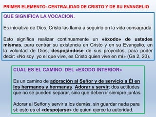 QUE SIGNIFICA LA VOCACION.
Es iniciativa de Dios. Cristo las llama a seguirlo en la vida consagrada
Esto significa realizar continuamente un «éxodo» de ustedes
mismas, para centrar su existencia en Cristo y en su Evangelio, en
la voluntad de Dios, despojándose de sus proyectos, para poder
decir: «No soy yo el que vive, es Cristo quien vive en mí» (Ga 2, 20).
PRIMER ELEMENTO: CENTRALIDAD DE CRISTO Y DE SU EVANGELIO
CUAL ES EL CAMINO DEL «EXODO INTERIOR»
Es un camino de adoración al Señor y de servicio a Él en
los hermanos y hermanas. Adorar y servir: dos actitudes
que no se pueden separar, sino que deben ir siempre juntas.
Adorar al Señor y servir a los demás, sin guardar nada para
sí: esto es el «despojarse» de quien ejerce la autoridad.
 