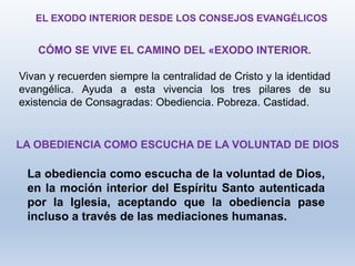 CÓMO SE VIVE EL CAMINO DEL «EXODO INTERIOR.
Vivan y recuerden siempre la centralidad de Cristo y la identidad
evangélica. Ayuda a esta vivencia los tres pilares de su
existencia de Consagradas: Obediencia. Pobreza. Castidad.
EL EXODO INTERIOR DESDE LOS CONSEJOS EVANGÉLICOS
La obediencia como escucha de la voluntad de Dios,
en la moción interior del Espíritu Santo autenticada
por la Iglesia, aceptando que la obediencia pase
incluso a través de las mediaciones humanas.
LA OBEDIENCIA COMO ESCUCHA DE LA VOLUNTAD DE DIOS
 