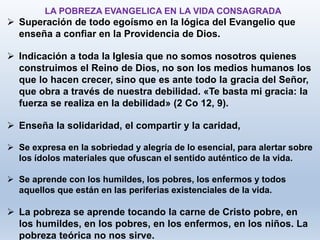  Superación de todo egoísmo en la lógica del Evangelio que
enseña a confiar en la Providencia de Dios.
 Indicación a toda la Iglesia que no somos nosotros quienes
construimos el Reino de Dios, no son los medios humanos los
que lo hacen crecer, sino que es ante todo la gracia del Señor,
que obra a través de nuestra debilidad. «Te basta mi gracia: la
fuerza se realiza en la debilidad» (2 Co 12, 9).
 Enseña la solidaridad, el compartir y la caridad,
 Se expresa en la sobriedad y alegría de lo esencial, para alertar sobre
los ídolos materiales que ofuscan el sentido auténtico de la vida.
 Se aprende con los humildes, los pobres, los enfermos y todos
aquellos que están en las periferias existenciales de la vida.
 La pobreza se aprende tocando la carne de Cristo pobre, en
los humildes, en los pobres, en los enfermos, en los niños. La
pobreza teórica no nos sirve.
LA POBREZA EVANGELICA EN LA VIDA CONSAGRADA
 