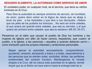 SEGUNDO ELEMENTO. LA AUTORIDAD COMO SERVICIO DE AMOR
El verdadero poder, en cualquier nivel, es el servicio, que tiene su vértice
luminoso en la Cruz.
Para Dios la autoridad es siempre sinónimo de servicio, de humildad,
de amor; quiere decir entrar en la lógica de Jesús que se abaja a
lavar los pies a los Apóstoles y que dice a sus discípulos: «Saben
que los jefes de los pueblos los tiranizan... No será así entre ustedes,
el que quiera ser grande entre ustedes, que sea su servidor, y el que
quiera ser primero entre ustedes, que sea su esclavo» (Mt 20, 25-27).
Pensemos en el daño que causan al pueblo de Dios los hombres y las
mujeres de Iglesia con afán de hacer carrera, trepadores, que «usan» al
pueblo, a la Iglesia, a las personas —aquellos a quienes deberían servir—,
como trampolín para los propios intereses y ambiciones personales.
Sepan ejercer la autoridad acompañando, comprendiendo,
ayudando, amando, abrazando a todos y a todas, especialmente a
las personas que se sienten solas, excluidas, áridas, las periferias
existenciales del corazón humano. Mantengamos la mirada
dirigida a la Cruz: allí se coloca toda autoridad en la Iglesia, donde
Aquel que es el Señor se hace siervo hasta la entrega total de sí.
 
