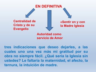 tres indicaciones que deseo dejarles, a las
cuales uno una vez más mi gratitud por su
obra no siempre fácil. ¿Qué sería la Iglesia sin
ustedes? Le faltaría la maternidad, el afecto, la
ternura, la intuición de madre.
EN DEFINITIVA
Centralidad de
Cristo y de su
Evangelio
Autoridad como
servicio de Amor
«Sentir en y con
la Madre Iglesia
 