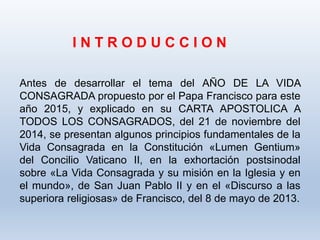 I N T R O D U C C I O N
Antes de desarrollar el tema del AÑO DE LA VIDA
CONSAGRADA propuesto por el Papa Francisco para este
año 2015, y explicado en su CARTA APOSTOLICA A
TODOS LOS CONSAGRADOS, del 21 de noviembre del
2014, se presentan algunos principios fundamentales de la
Vida Consagrada en la Constitución «Lumen Gentium»
del Concilio Vaticano II, en la exhortación postsinodal
sobre «La Vida Consagrada y su misión en la Iglesia y en
el mundo», de San Juan Pablo II y en el «Discurso a las
superiora religiosas» de Francisco, del 8 de mayo de 2013.
 