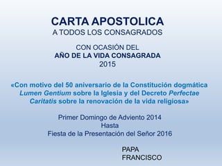CARTA APOSTOLICA
A TODOS LOS CONSAGRADOS
CON OCASIÓN DEL
AÑO DE LA VIDA CONSAGRADA
2015
PAPA
FRANCISCO
Primer Domingo de Adviento 2014
Hasta
Fiesta de la Presentación del Señor 2016
«Con motivo del 50 aniversario de la Constitución dogmática
Lumen Gentium sobre la Iglesia y del Decreto Perfectae
Caritatis sobre la renovación de la vida religiosa»
 