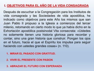 I. OBJETIVOS PARA EL AÑO DE LA VIDA CONSAGRADA
Después de escuchar a la Congregación para los Institutos de
vida consagrada y las Sociedades de vida apostólica, he
indicado como objetivos para este Año los mismos que san
Juan Pablo II propuso a la Iglesia a comienzos del tercer
milenio, retomando en cierto modo lo que ya había dicho en la
Exhortación apostólica postsinodal Vita consecrata: «Ustedes
no solamente tienen una historia gloriosa para recordar y
contar, sino una gran historia que construir. Pongan los ojos
en el futuro, hacia el que el Espíritu los impulsa para seguir
haciendo con ustedes grandes cosas» (n. 110).
1. MIRAR EL PASADO CON GRATITUD.
2. VIVIR EL PRESENTE CON PASION
3. ABRAZAR EL FUTURO CON ESPERANZA
 