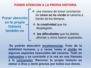 Se podrán descubrir incoherencias, fruto de la
debilidad humana, y a veces hasta el olvido de
algunos aspectos esenciales del carisma. Todo es
instructivo y se convierte a la vez en una llamada
a la conversión. Recorrer la propia historia es
alabar a Dios y darle gracias por todos sus dones.
PONER ATENCION A LA PROPIA HISTORIA
Poner atención
en la propia
historia
también es
 una manera de tomar conciencia
de cómo se ha vivido el carisma a
través de los tiempos,
 la creatividad que ha
desplegado,
 las dificultades que ha debido
afrontar y cómo fueron superadas.
 