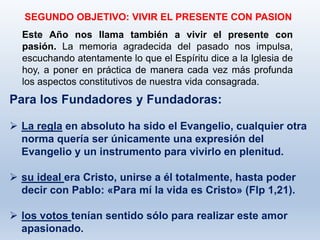 SEGUNDO OBJETIVO: VIVIR EL PRESENTE CON PASION
Para los Fundadores y Fundadoras:
 La regla en absoluto ha sido el Evangelio, cualquier otra
norma quería ser únicamente una expresión del
Evangelio y un instrumento para vivirlo en plenitud.
 su ideal era Cristo, unirse a él totalmente, hasta poder
decir con Pablo: «Para mí la vida es Cristo» (Flp 1,21).
 los votos tenían sentido sólo para realizar este amor
apasionado.
Este Año nos llama también a vivir el presente con
pasión. La memoria agradecida del pasado nos impulsa,
escuchando atentamente lo que el Espíritu dice a la Iglesia de
hoy, a poner en práctica de manera cada vez más profunda
los aspectos constitutivos de nuestra vida consagrada.
 