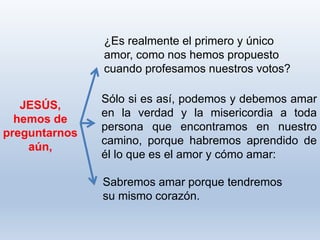 Sabremos amar porque tendremos
su mismo corazón.
JESÚS,
hemos de
preguntarnos
aún,
¿Es realmente el primero y único
amor, como nos hemos propuesto
cuando profesamos nuestros votos?
Sólo si es así, podemos y debemos amar
en la verdad y la misericordia a toda
persona que encontramos en nuestro
camino, porque habremos aprendido de
él lo que es el amor y cómo amar:
 