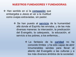  La fantasía de la caridad no ha
conocido límites y ha sido capaz de abrir
innumerables sendas para llevar el
aliento del Evangelio a las culturas y a
los más diversos ámbitos de la sociedad.
NUESTROS FUNDADORES Y FUNDADORAS:
 Han sentido en sí la compasión que
embargaba a Jesús al ver a la multitud
como ovejas extraviadas, sin pastor.
 Se han puesto al servicio de la humanidad
allá donde el Espíritu les enviaba, y de las más
diversas maneras: la intercesión, la predicación
del Evangelio, la catequesis, la educación, el
servicio a los pobres, a los enfermos...
 