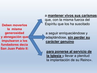 para ponerse al servicio de
la Iglesia y llevar a plenitud
la implantación de su Reino».
Deben moverlos
la misma
generosidad
y abnegación que
impulsaron a los
fundadores decía
San Juan Pablo II:
a mantener vivos sus carismas
que, con la misma fuerza del
Espíritu que los ha suscitado
a seguir enriqueciéndose y
adaptándose, sin perder su
carácter genuino
 